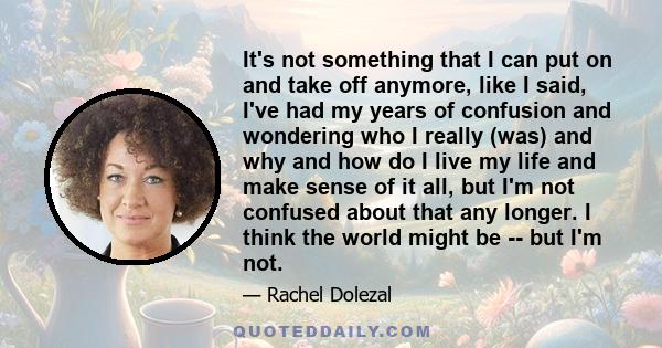 It's not something that I can put on and take off anymore, like I said, I've had my years of confusion and wondering who I really (was) and why and how do I live my life and make sense of it all, but I'm not confused