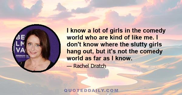 I know a lot of girls in the comedy world who are kind of like me. I don't know where the slutty girls hang out, but it's not the comedy world as far as I know.