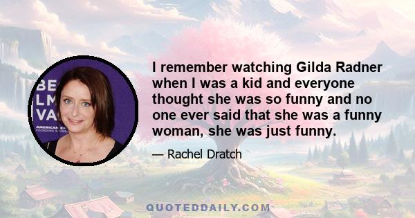 I remember watching Gilda Radner when I was a kid and everyone thought she was so funny and no one ever said that she was a funny woman, she was just funny.