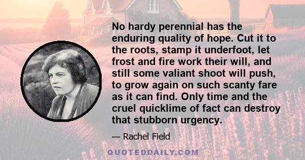 No hardy perennial has the enduring quality of hope. Cut it to the roots, stamp it underfoot, let frost and fire work their will, and still some valiant shoot will push, to grow again on such scanty fare as it can find. 