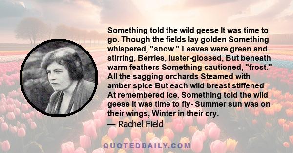 Something told the wild geese It was time to go. Though the fields lay golden Something whispered, snow. Leaves were green and stirring, Berries, luster-glossed, But beneath warm feathers Something cautioned, frost. All 