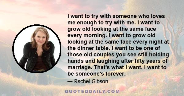 I want to try with someone who loves me enough to try with me. I want to grow old looking at the same face every morning. I want to grow old looking at the same face every night at the dinner table. I want to be one of