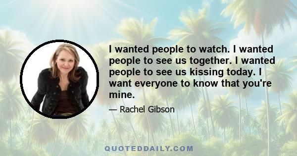 I wanted people to watch. I wanted people to see us together. I wanted people to see us kissing today. I want everyone to know that you're mine.