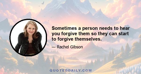 Sometimes a person needs to hear you forgive them so they can start to forgive themselves.