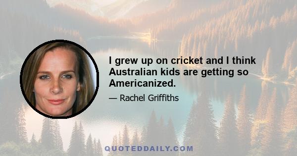 I grew up on cricket and I think Australian kids are getting so Americanized.