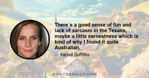 There`s a good sense of fun and lack of sarcasm in the Texans, maybe a little earnestness which is kind of why I found it quite Australian.