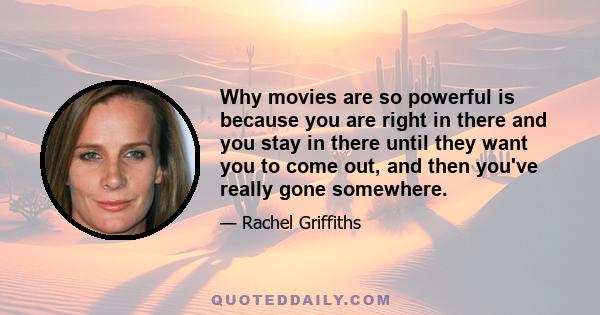 Why movies are so powerful is because you are right in there and you stay in there until they want you to come out, and then you've really gone somewhere.