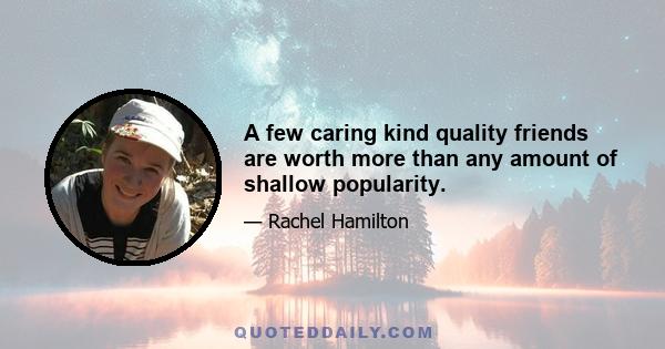 A few caring kind quality friends are worth more than any amount of shallow popularity.