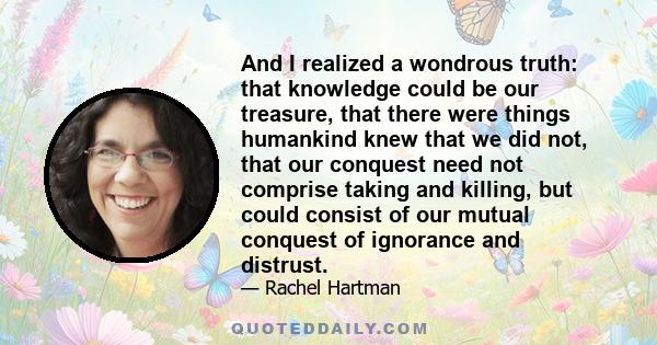 And I realized a wondrous truth: that knowledge could be our treasure, that there were things humankind knew that we did not, that our conquest need not comprise taking and killing, but could consist of our mutual