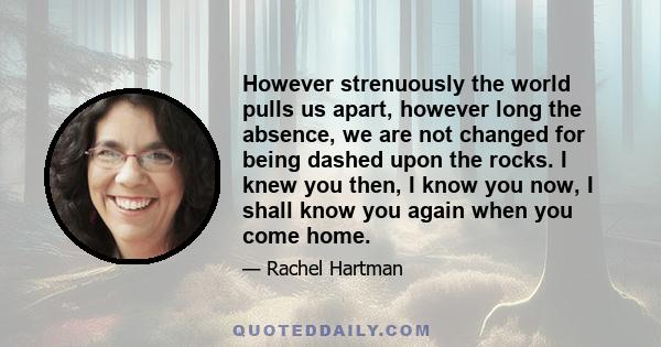 However strenuously the world pulls us apart, however long the absence, we are not changed for being dashed upon the rocks. I knew you then, I know you now, I shall know you again when you come home.
