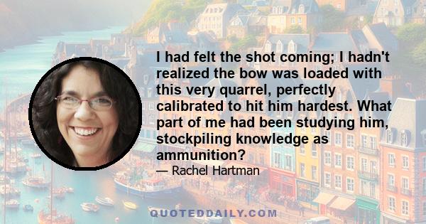 I had felt the shot coming; I hadn't realized the bow was loaded with this very quarrel, perfectly calibrated to hit him hardest. What part of me had been studying him, stockpiling knowledge as ammunition?