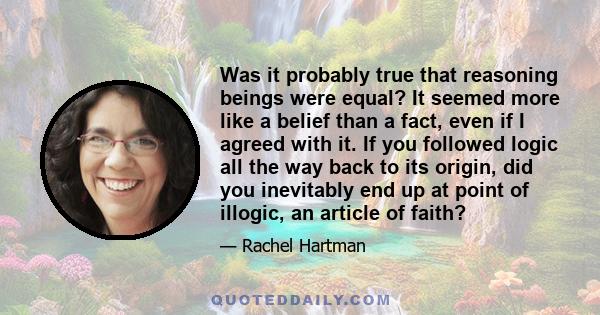 Was it probably true that reasoning beings were equal? It seemed more like a belief than a fact, even if I agreed with it. If you followed logic all the way back to its origin, did you inevitably end up at point of