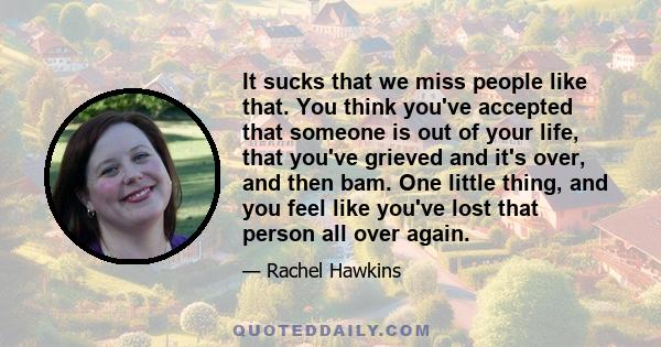 It sucks that we miss people like that. You think you've accepted that someone is out of your life, that you've grieved and it's over, and then bam. One little thing, and you feel like you've lost that person all over