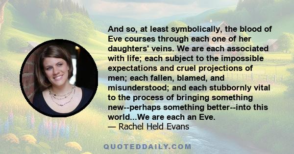 And so, at least symbolically, the blood of Eve courses through each one of her daughters' veins. We are each associated with life; each subject to the impossible expectations and cruel projections of men; each fallen,