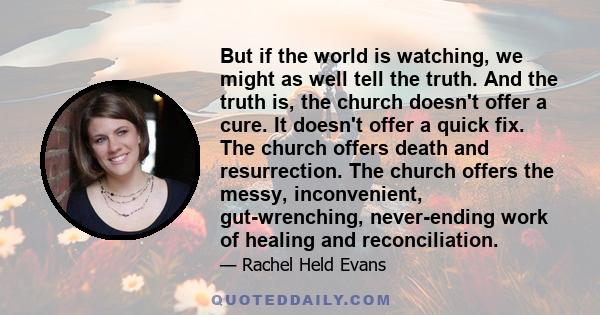 But if the world is watching, we might as well tell the truth. And the truth is, the church doesn't offer a cure. It doesn't offer a quick fix. The church offers death and resurrection. The church offers the messy,