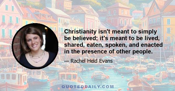 Christianity isn't meant to simply be believed; it's meant to be lived, shared, eaten, spoken, and enacted in the presence of other people.