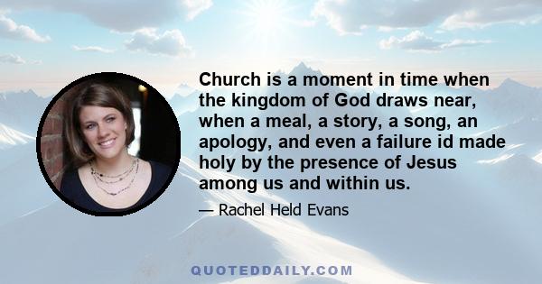 Church is a moment in time when the kingdom of God draws near, when a meal, a story, a song, an apology, and even a failure id made holy by the presence of Jesus among us and within us.