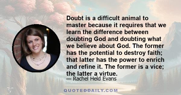 Doubt is a difficult animal to master because it requires that we learn the difference between doubting God and doubting what we believe about God. The former has the potential to destroy faith; that latter has the