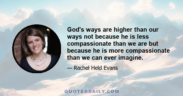 God's ways are higher than our ways not because he is less compassionate than we are but because he is more compassionate than we can ever imagine.