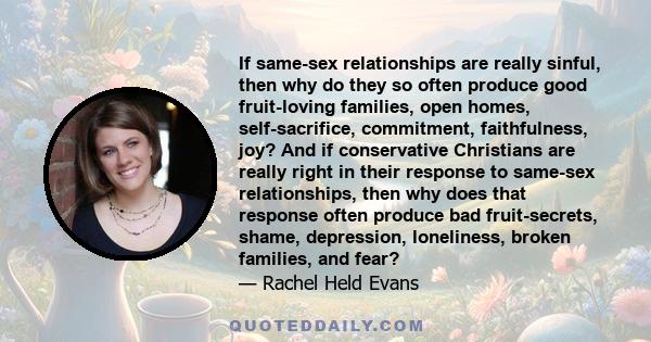 If same-sex relationships are really sinful, then why do they so often produce good fruit-loving families, open homes, self-sacrifice, commitment, faithfulness, joy? And if conservative Christians are really right in