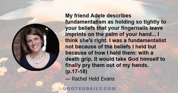 My friend Adele describes fundamentalism as holding so tightly to your beliefs that your fingernails leave imprints on the palm of your hand... I think she's right. I was a fundamentalist not because of the beliefs I