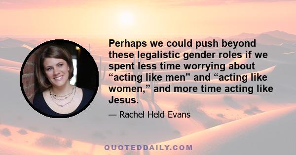 Perhaps we could push beyond these legalistic gender roles if we spent less time worrying about “acting like men” and “acting like women,” and more time acting like Jesus.