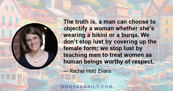 The truth is, a man can choose to objectify a woman whether she’s wearing a bikini or a burqa. We don’t stop lust by covering up the female form; we stop lust by teaching men to treat women as human beings worthy of