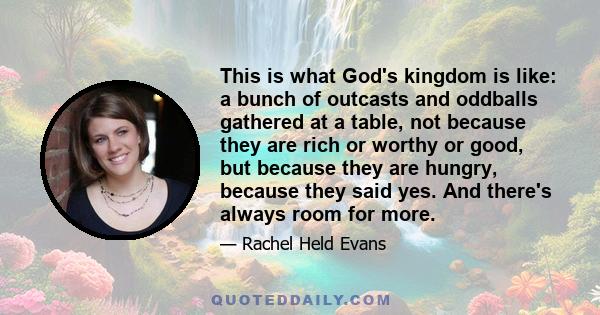 This is what God's kingdom is like: a bunch of outcasts and oddballs gathered at a table, not because they are rich or worthy or good, but because they are hungry, because they said yes. And there's always room for more.