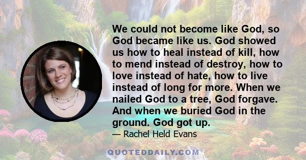 We could not become like God, so God became like us. God showed us how to heal instead of kill, how to mend instead of destroy, how to love instead of hate, how to live instead of long for more. When we nailed God to a