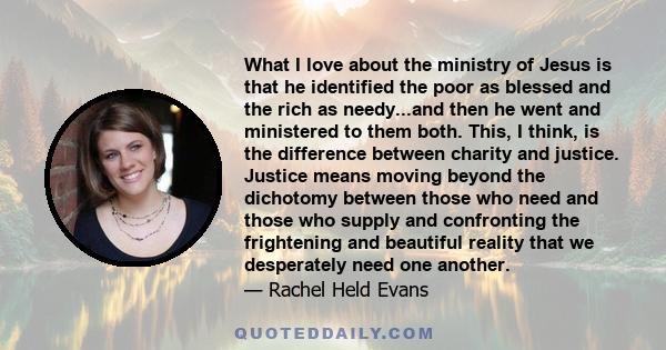 What I love about the ministry of Jesus is that he identified the poor as blessed and the rich as needy...and then he went and ministered to them both. This, I think, is the difference between charity and justice.