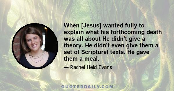 When [Jesus] wanted fully to explain what his forthcoming death was all about He didn't give a theory. He didn't even give them a set of Scriptural texts. He gave them a meal.