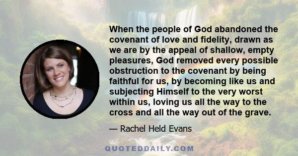 When the people of God abandoned the covenant of love and fidelity, drawn as we are by the appeal of shallow, empty pleasures, God removed every possible obstruction to the covenant by being faithful for us, by becoming 