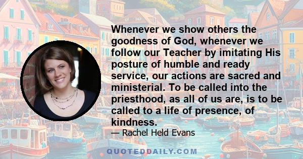 Whenever we show others the goodness of God, whenever we follow our Teacher by imitating His posture of humble and ready service, our actions are sacred and ministerial. To be called into the priesthood, as all of us