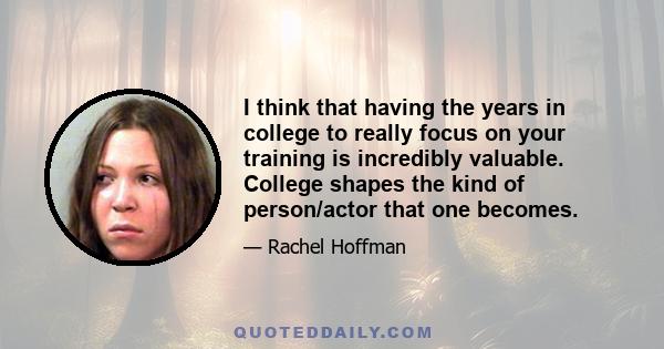 I think that having the years in college to really focus on your training is incredibly valuable. College shapes the kind of person/actor that one becomes.