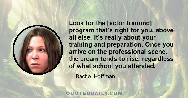 Look for the [actor training] program that's right for you, above all else. It's really about your training and preparation. Once you arrive on the professional scene, the cream tends to rise, regardless of what school