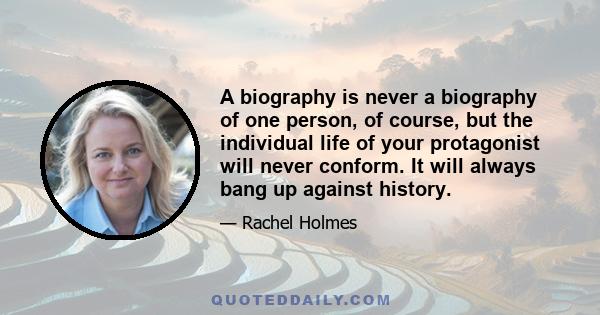 A biography is never a biography of one person, of course, but the individual life of your protagonist will never conform. It will always bang up against history.