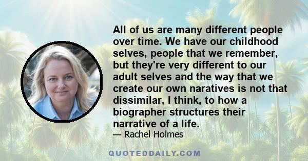 All of us are many different people over time. We have our childhood selves, people that we remember, but they're very different to our adult selves and the way that we create our own naratives is not that dissimilar, I 