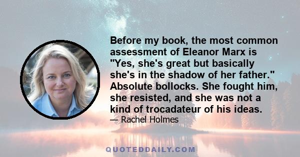 Before my book, the most common assessment of Eleanor Marx is Yes, she's great but basically she's in the shadow of her father. Absolute bollocks. She fought him, she resisted, and she was not a kind of trocadateur of