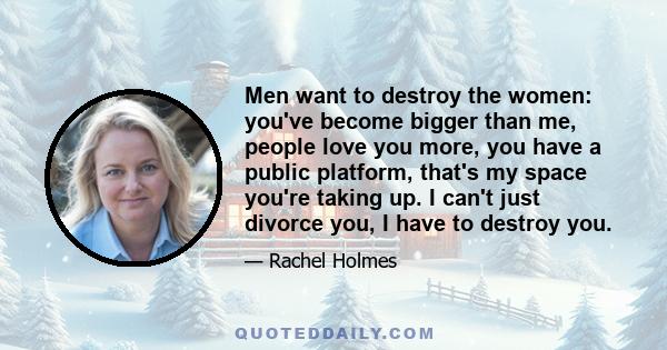 Men want to destroy the women: you've become bigger than me, people love you more, you have a public platform, that's my space you're taking up. I can't just divorce you, I have to destroy you.