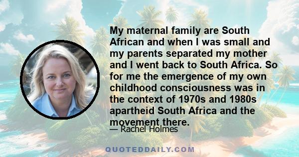 My maternal family are South African and when I was small and my parents separated my mother and I went back to South Africa. So for me the emergence of my own childhood consciousness was in the context of 1970s and