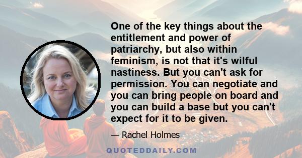 One of the key things about the entitlement and power of patriarchy, but also within feminism, is not that it's wilful nastiness. But you can't ask for permission. You can negotiate and you can bring people on board and 