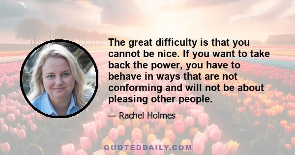 The great difficulty is that you cannot be nice. If you want to take back the power, you have to behave in ways that are not conforming and will not be about pleasing other people.