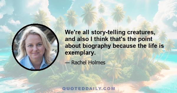 We're all story-telling creatures, and also I think that's the point about biography because the life is exemplary.