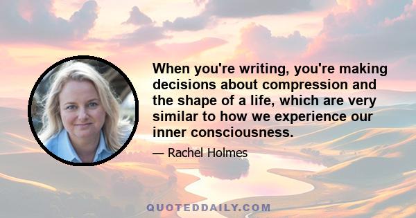 When you're writing, you're making decisions about compression and the shape of a life, which are very similar to how we experience our inner consciousness.