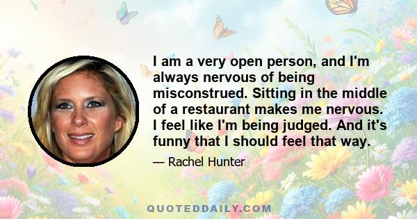 I am a very open person, and I'm always nervous of being misconstrued. Sitting in the middle of a restaurant makes me nervous. I feel like I'm being judged. And it's funny that I should feel that way.