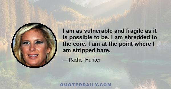 I am as vulnerable and fragile as it is possible to be. I am shredded to the core. I am at the point where I am stripped bare.