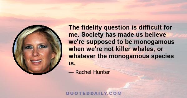 The fidelity question is difficult for me. Society has made us believe we're supposed to be monogamous when we're not killer whales, or whatever the monogamous species is.