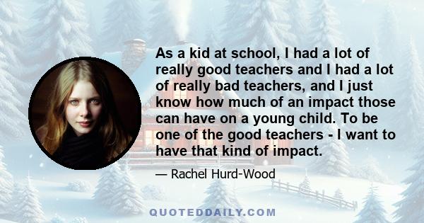 As a kid at school, I had a lot of really good teachers and I had a lot of really bad teachers, and I just know how much of an impact those can have on a young child. To be one of the good teachers - I want to have that 