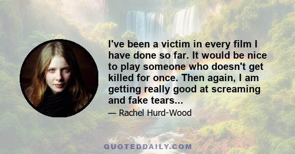 I've been a victim in every film I have done so far. It would be nice to play someone who doesn't get killed for once. Then again, I am getting really good at screaming and fake tears...