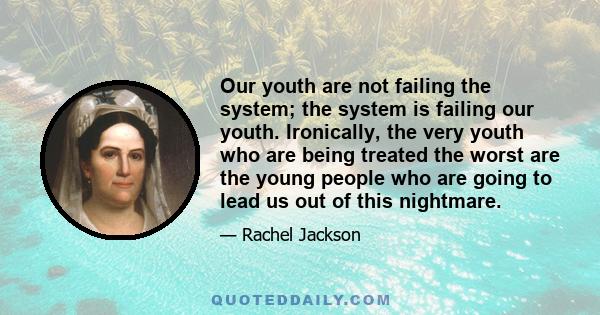 Our youth are not failing the system; the system is failing our youth. Ironically, the very youth who are being treated the worst are the young people who are going to lead us out of this nightmare.